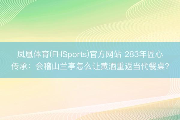 凤凰体育(FHSports)官方网站 283年匠心传承：会稽山兰亭怎么让黄酒重返当代餐桌？