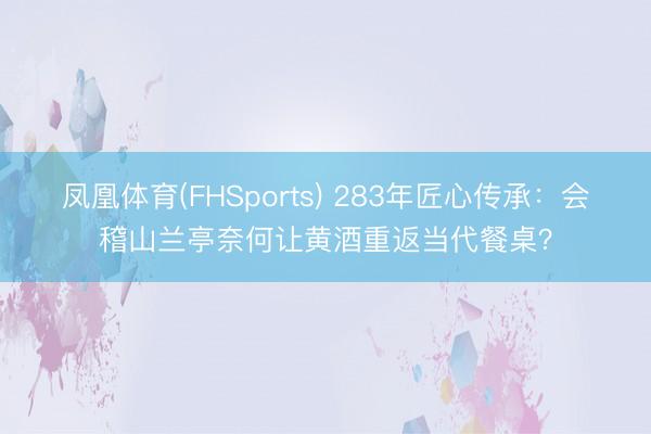 凤凰体育(FHSports) 283年匠心传承：会稽山兰亭奈何让黄酒重返当代餐桌？