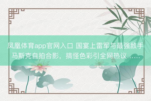 凤凰体育app官网入口 国宴上雷军与最强敌手马斯克自拍合影,搞怪色彩引全网热议……