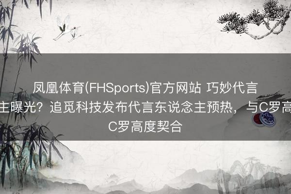 凤凰体育(FHSports)官方网站 巧妙代言东说念主曝光？追觅科技发布代言东说念主预热，与C罗高度契合
