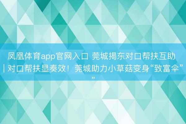 凤凰体育app官网入口 莞城揭东对口帮扶互助 | 对口帮扶显奏效！莞城助力小草菇变身“致富伞”