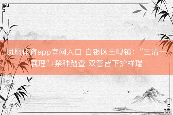 凤凰体育app官网入口 白银区王岘镇：“三清一襄理”+禁种踏查 双管皆下护祥瑞