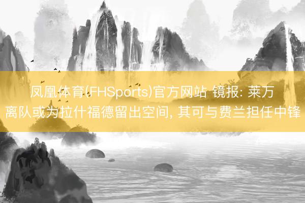 凤凰体育(FHSports)官方网站 镜报: 莱万离队或为拉什福德留出空间, 其可与费兰担任中锋