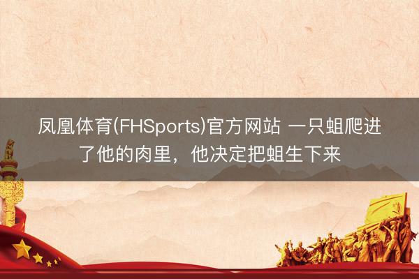 凤凰体育(FHSports)官方网站 一只蛆爬进了他的肉里,他决定把蛆生下来