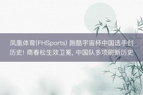 凤凰体育(FHSports) 跑酷宇宙杯中国选手创历史! 商春松生效卫冕， 中国队多项刷新历史