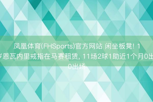 凤凰体育(FHSports)官方网站 闲坐板凳! 19岁恩瓦内里戒指在马赛租赁， 11场2球1助近1个月0出场