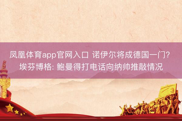 凤凰体育app官网入口 诺伊尔将成德国一门? 埃芬博格: 鲍曼得打电话向纳帅推敲情况