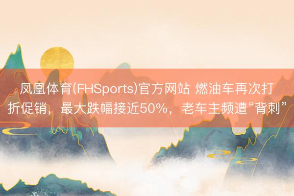 凤凰体育(FHSports)官方网站 燃油车再次打折促销，最大跌幅接近50%，老车主频遭“背刺”