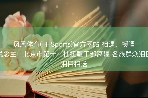 凤凰体育(FHSports)官方网站 相遇，援疆亲东说念主！北京市第十一批援疆干部离疆 各族群众泪目相送