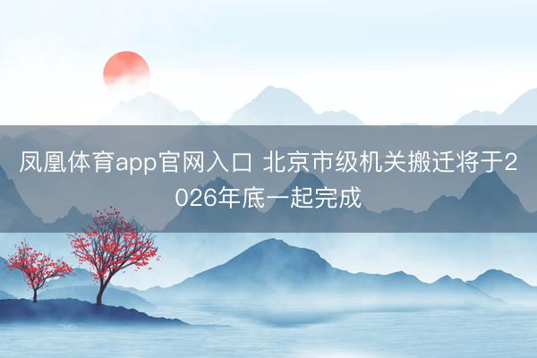 凤凰体育app官网入口 北京市级机关搬迁将于2026年底一起完成