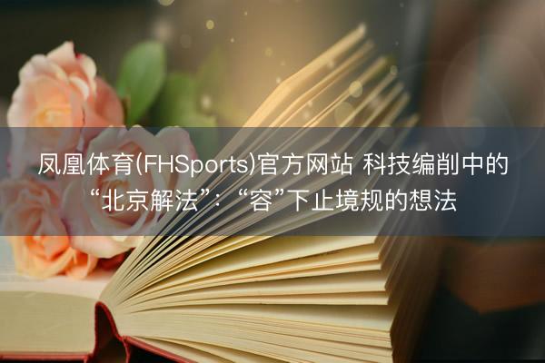 凤凰体育(FHSports)官方网站 科技编削中的“北京解法”：“容”下止境规的想法