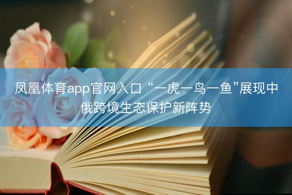 凤凰体育app官网入口 “一虎一鸟一鱼”展现中俄跨境生态保护新阵势