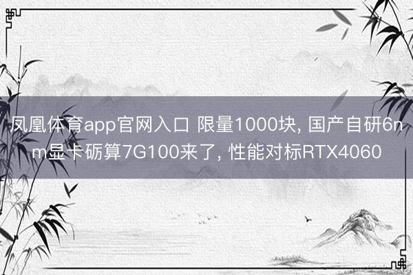 凤凰体育app官网入口 限量1000块， 国产自研6nm显卡砺算7G100来了， 性能对标RTX4060
