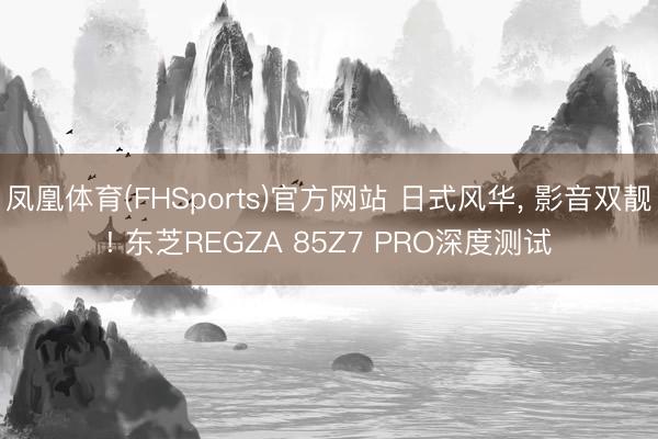 凤凰体育(FHSports)官方网站 日式风华， 影音双靓! 东芝REGZA 85Z7 PRO深度测试