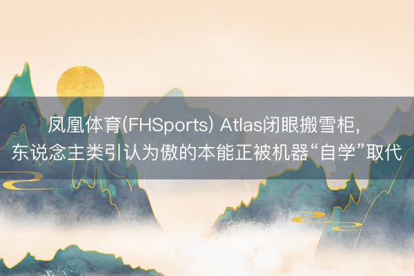 凤凰体育(FHSports) Atlas闭眼搬雪柜， 东说念主类引认为傲的本能正被机器“自学”取代