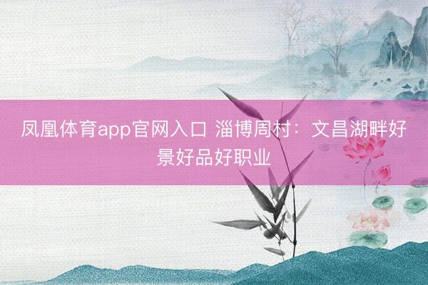 凤凰体育app官网入口 淄博周村：文昌湖畔好景好品好职业