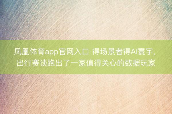 凤凰体育app官网入口 得场景者得AI寰宇， 出行赛谈跑出了一家值得关心的数据玩家