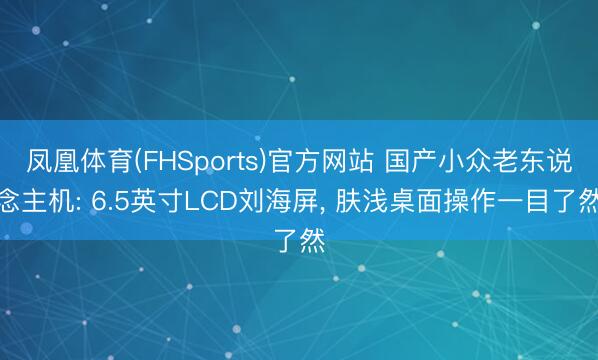 凤凰体育(FHSports)官方网站 国产小众老东说念主机: 6.5英寸LCD刘海屏， 肤浅桌面操作一目了然