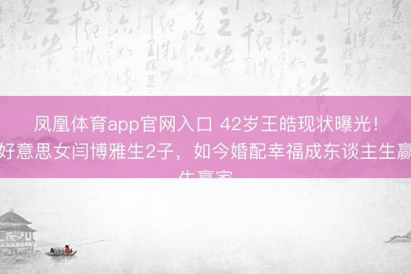 凤凰体育app官网入口 42岁王皓现状曝光！娶好意思女闫博雅生2子，如今婚配幸福成东谈主生赢家