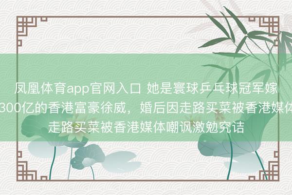 凤凰体育app官网入口 她是寰球乒乓球冠军嫁给了48岁身价300亿的香港富豪徐威，婚后因走路买菜被香港媒体嘲讽激勉究诘