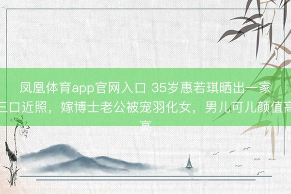凤凰体育app官网入口 35岁惠若琪晒出一家三口近照，嫁博士老公被宠羽化女，男儿可儿颜值高