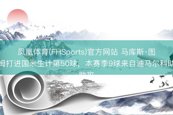 凤凰体育(FHSports)官方网站 马库斯·图拉姆打进国米生计第50球，本赛季9球来自迪马尔科助攻