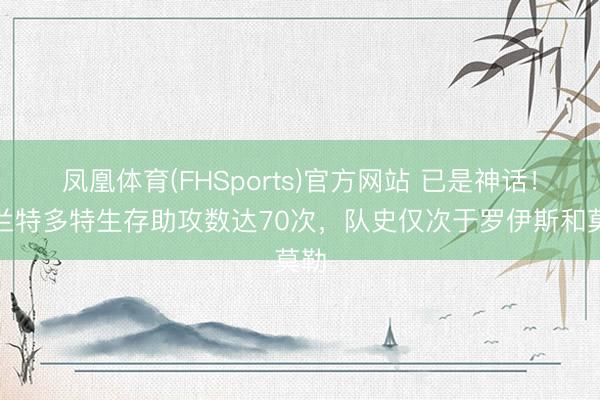 凤凰体育(FHSports)官方网站 已是神话!布兰特多特生存助攻数达70次,队史仅次于罗伊斯和莫勒