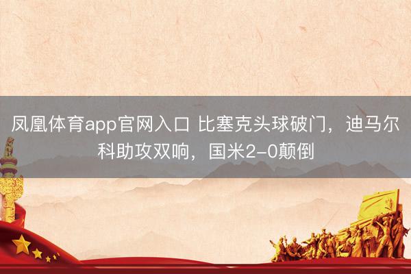 凤凰体育app官网入口 比塞克头球破门，迪马尔科助攻双响，国米2-0颠倒