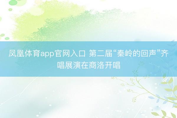 凤凰体育app官网入口 第二届“秦岭的回声”齐唱展演在商洛开唱