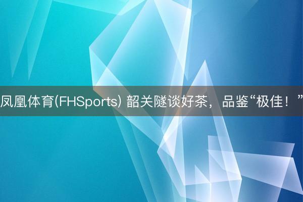 凤凰体育(FHSports) 韶关隧谈好茶，品鉴“极佳！”