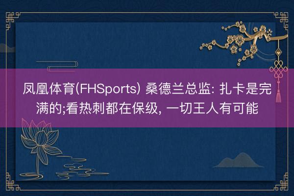 凤凰体育(FHSports) 桑德兰总监: 扎卡是完满的;看热刺都在保级， 一切王人有可能