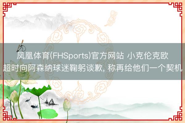 凤凰体育(FHSports)官方网站 小克伦克欧超时向阿森纳球迷鞠躬谈歉， 称再给他们一个契机