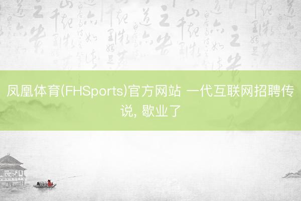凤凰体育(FHSports)官方网站 一代互联网招聘传说, 歇业了