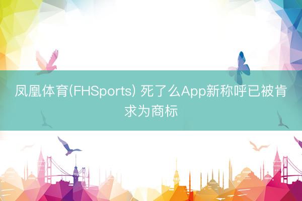 凤凰体育(FHSports) 死了么App新称呼已被肯求为商标