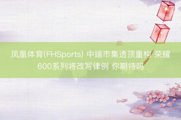 凤凰体育(FHSports) 中端市集透顶重构 荣耀600系列将改写律例 你期待吗