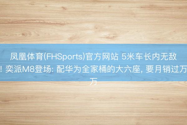 凤凰体育(FHSports)官方网站 5米车长内无敌! 奕派M8登场: 配华为全家桶的大六座， 要月销过万