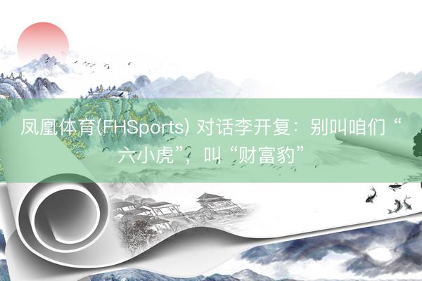 凤凰体育(FHSports) 对话李开复：别叫咱们 “六小虎”，叫 “财富豹”