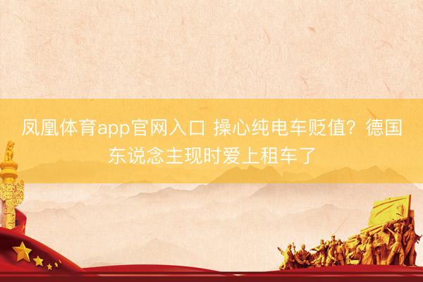 凤凰体育app官网入口 操心纯电车贬值？德国东说念主现时爱上租车了