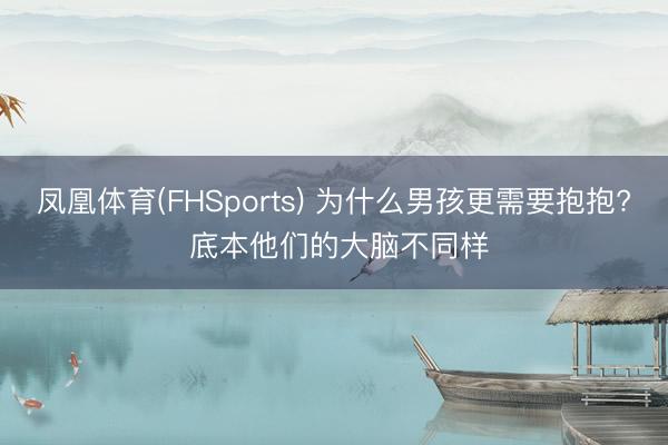 凤凰体育(FHSports) 为什么男孩更需要抱抱? 底本他们的大脑不同样