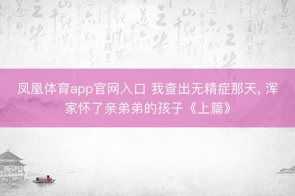 凤凰体育app官网入口 我查出无精症那天, 浑家怀了亲弟弟的孩子《上篇》