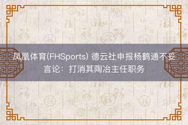 凤凰体育(FHSports) 德云社申报杨鹤通不妥言论：打消其陶冶主任职务