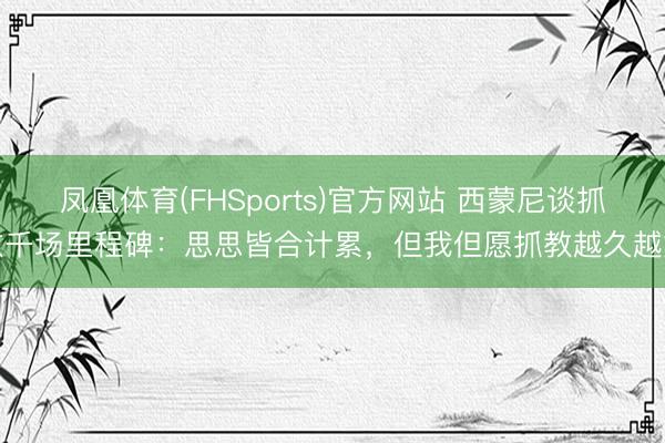 凤凰体育(FHSports)官方网站 西蒙尼谈抓教千场里程碑：思思皆合计累，但我但愿抓教越久越好