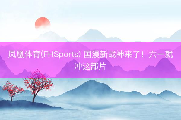 凤凰体育(FHSports) 国漫新战神来了！六一就冲这部片