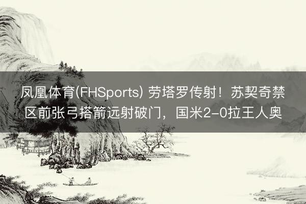 凤凰体育(FHSports) 劳塔罗传射!苏契奇禁区前张弓搭箭远射破门,国米2-0拉王人奥