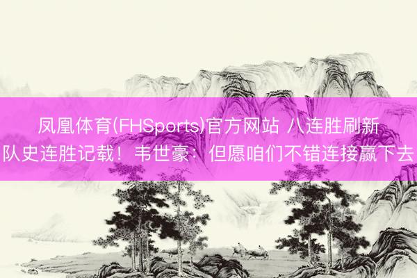 凤凰体育(FHSports)官方网站 八连胜刷新队史连胜记载!韦世豪:但愿咱们不错连接赢下去