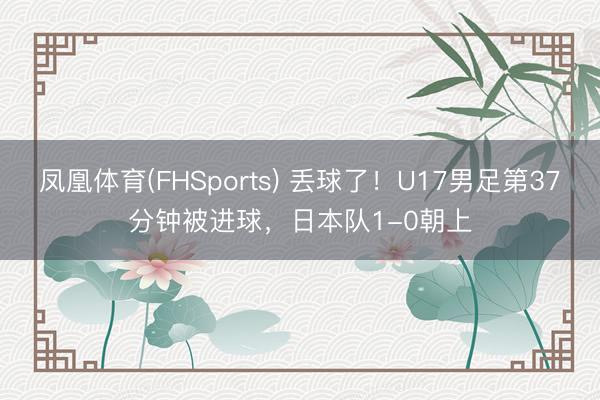 凤凰体育(FHSports) 丢球了！U17男足第37分钟被进球，日本队1-0朝上