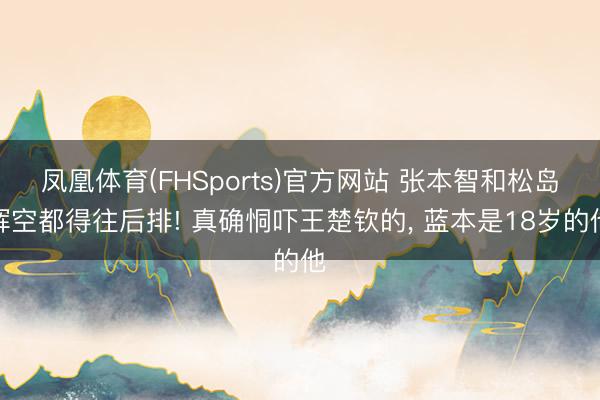 凤凰体育(FHSports)官方网站 张本智和松岛辉空都得往后排! 真确恫吓王楚钦的， 蓝本是18岁的他