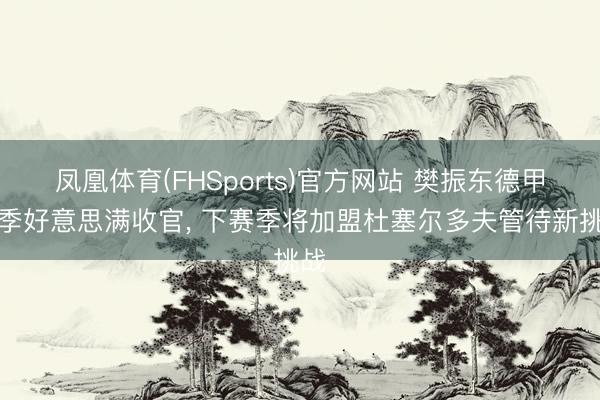 凤凰体育(FHSports)官方网站 樊振东德甲赛季好意思满收官， 下赛季将加盟杜塞尔多夫管待新挑战