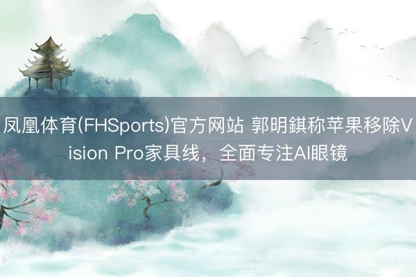 凤凰体育(FHSports)官方网站 郭明錤称苹果移除Vision Pro家具线，全面专注AI眼镜