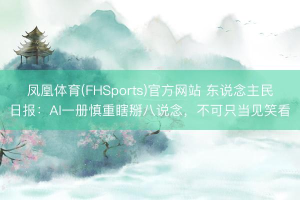 凤凰体育(FHSports)官方网站 东说念主民日报：AI一册慎重瞎掰八说念，不可只当见笑看